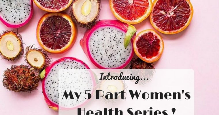 Introducing: My 5 Part WOMEN’S Health Series!